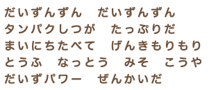 だいずんずん　だいずんずん　タンパクしつが　たっぷりだ　まいにちたべて　げんきもりもり　とうふ　なっとう　みそ　こうや　だいずパワー　ぜんかいだ