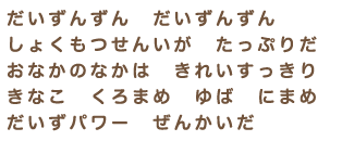 「だいずんずん　だいずんずん　しょくもつせんいが　たっぷりだ　おなかのなかは　きれいすっきり きなこ　くろまめ　ゆば　にまめ だいずパワー　ぜんかいだ