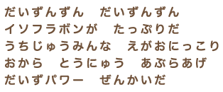 だいずんずん　だいずんずん　イソフラボンが　たっぷりだ　うちじゅうみんな　えがおにっこり　おから　とうにゅう　あぶらあげ　だいずパワー　ぜんかいだ